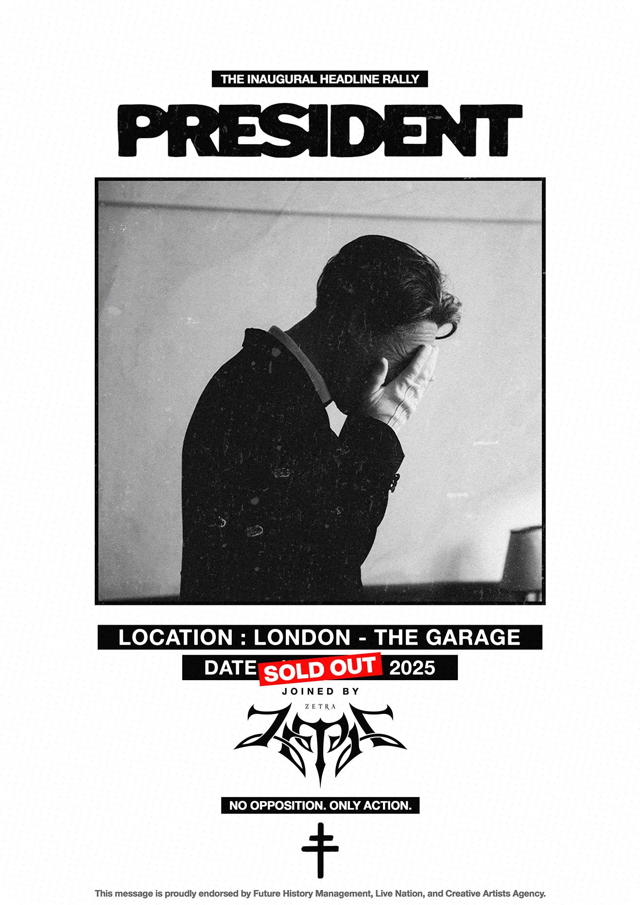RIOT, NYC Creative Agency: Promotional poster for President’s inaugural headline rally at The Garage in London, featuring a black-and-white photo of a suited man covering his face. The event is marked “SOLD OUT” and includes support from Zetra. Text reads: “No Opposition. Only Action." Promotional poster for President’s inaugural headline rally at The Garage in London, featuring a black-and-white photo of a suited man covering his face. The event is marked “SOLD OUT” and includes support from Zetra. Text reads: “No Opposition. Only Action."