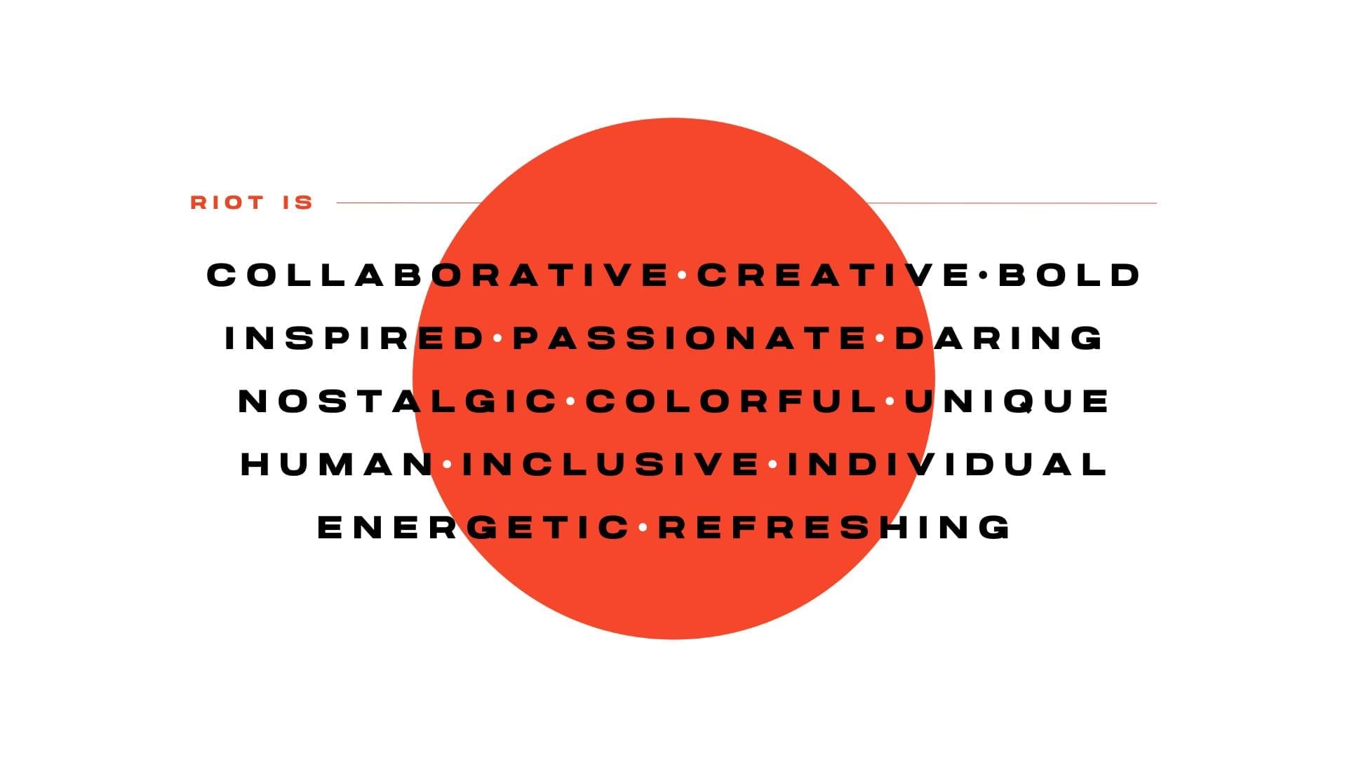 RIOT, NYC Creative Agency: An image featuring the text 'RIOT IS' followed by a list of values: Collaborative, Creative, Bold, Inspired, Passionate, Daring, Nostalgic, Colorful, Unique, Human, Inclusive, Individual, Energetic, Refreshing. The words are displayed in bold black text over an orange circle background An image featuring the text 'RIOT IS' followed by a list of values: Collaborative, Creative, Bold, Inspired, Passionate, Daring, Nostalgic, Colorful, Unique, Human, Inclusive, Individual, Energetic, Refreshing. The words are displayed in bold black text over an orange circle background